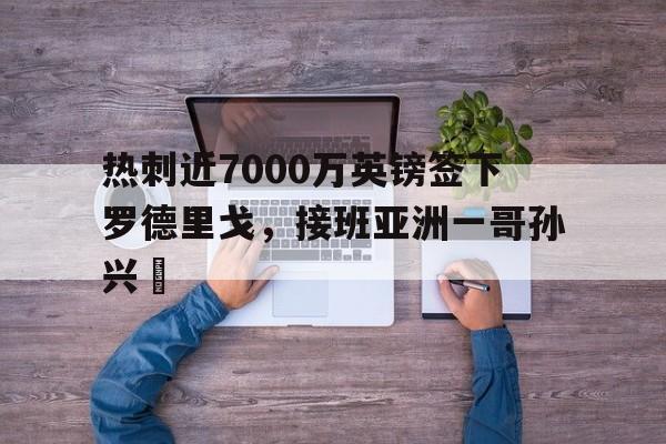 关于热刺近7000万英镑签下罗德里戈，接班亚洲一哥孙兴慜的信息