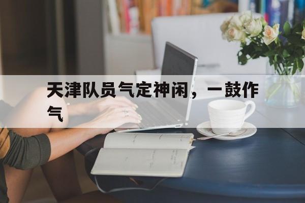 MK体育全站-包含天津队员气定神闲，一鼓作气的词条